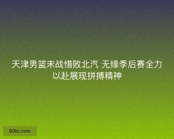 天津男篮末战惜败北汽 无缘季后赛全力以赴展现拼搏精神