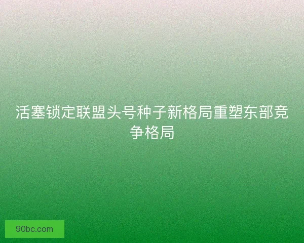 活塞锁定联盟头号种子新格局重塑东部竞争格局