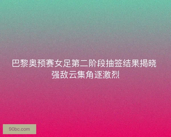 巴黎奥预赛女足第二阶段抽签结果揭晓 强敌云集角逐激烈