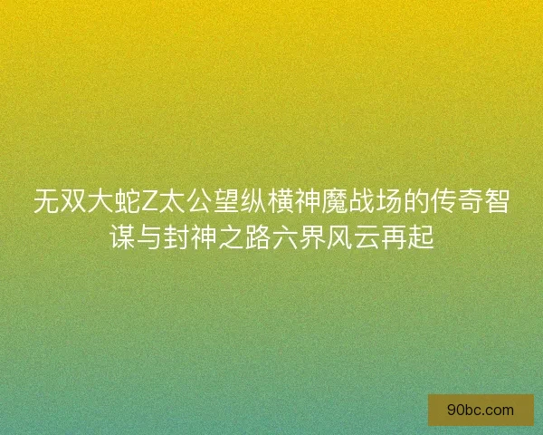 无双大蛇Z太公望纵横神魔战场的传奇智谋与封神之路六界风云再起