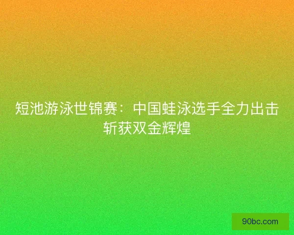 短池游泳世锦赛：中国蛙泳选手全力出击斩获双金辉煌