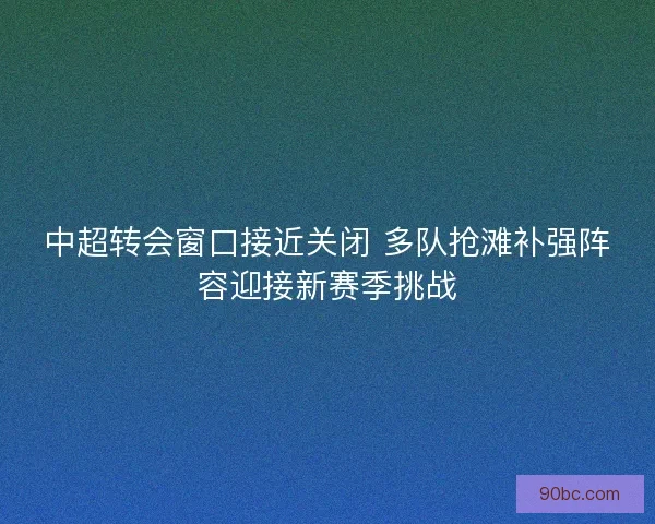 中超转会窗口接近关闭 多队抢滩补强阵容迎接新赛季挑战
