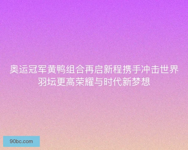 奥运冠军黄鸭组合再启新程携手冲击世界羽坛更高荣耀与时代新梦想