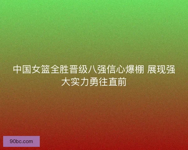 中国女篮全胜晋级八强信心爆棚 展现强大实力勇往直前
