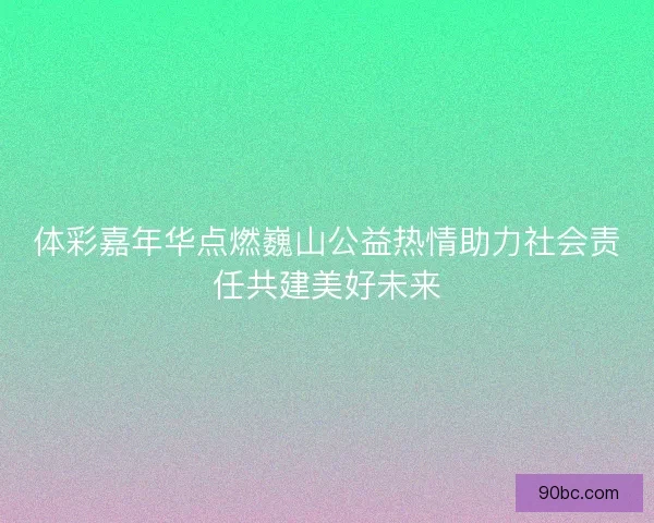 体彩嘉年华点燃巍山公益热情助力社会责任共建美好未来