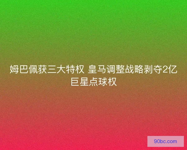姆巴佩获三大特权 皇马调整战略剥夺2亿巨星点球权