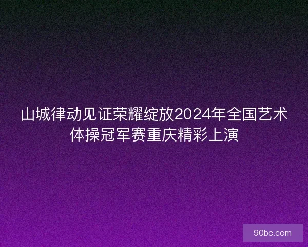 山城律动见证荣耀绽放2024年全国艺术体操冠军赛重庆精彩上演