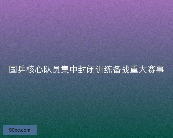 国乒核心队员集中封闭训练备战重大赛事