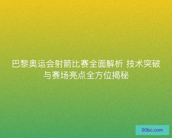 巴黎奥运会射箭比赛全面解析 技术突破与赛场亮点全方位揭秘