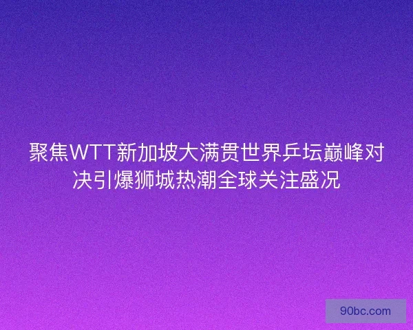 聚焦WTT新加坡大满贯世界乒坛巅峰对决引爆狮城热潮全球关注盛况