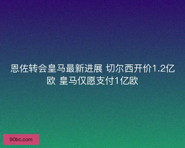 恩佐转会皇马最新进展 切尔西开价1.2亿欧 皇马仅愿支付1亿欧