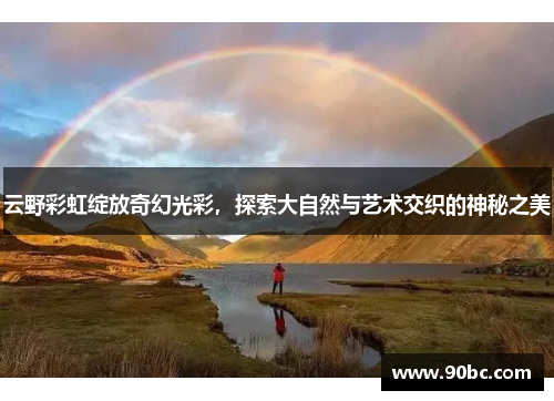 云野彩虹绽放奇幻光彩，探索大自然与艺术交织的神秘之美